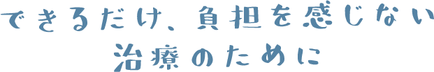 できるだけ、負担を感じない治療のために