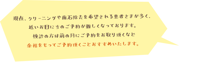 現在、クリーニングや歯石除去を希望される患者さまが多く、近いお日にちのご予約が難しくなっております。検診の方は前の月にご予約をお取り頂くなど余裕をもってご予約頂くことおすすめいたします。